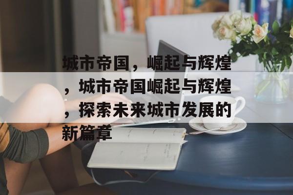 城市帝国，崛起与辉煌，城市帝国崛起与辉煌，探索未来城市发展的新篇章