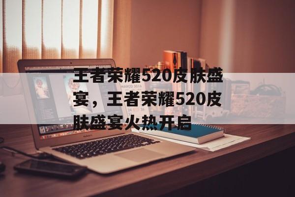 王者荣耀520皮肤盛宴，王者荣耀520皮肤盛宴火热开启，王者荣耀520皮肤盛宴火热开启，限时福利抢先看