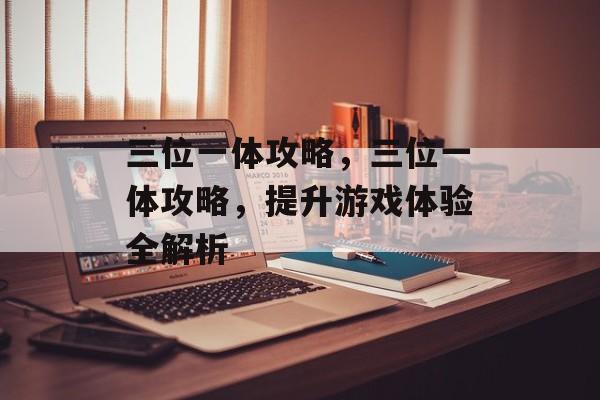 三位一体攻略，三位一体攻略，提升游戏体验全解析，三位一体攻略，游戏体验全解析
