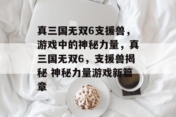 真三国无双6支援兽，游戏中的神秘力量，真三国无双6，支援兽揭秘 神秘力量游戏新篇章