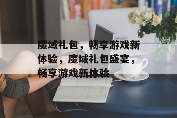 魔域礼包，畅享游戏新体验，魔域礼包盛宴，畅享游戏新体验，魔域礼包盛宴，畅享游戏新体验