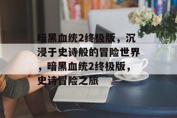 暗黑血统2终极版，沉浸于史诗般的冒险世界，暗黑血统2终极版，史诗冒险之旅
