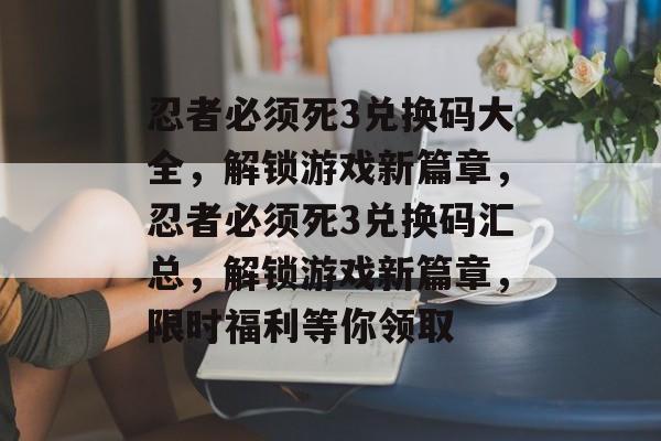 忍者必须死3兑换码大全，解锁游戏新篇章，忍者必须死3兑换码汇总，解锁游戏新篇章，限时福利等你领取