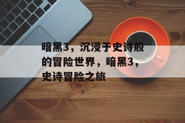 暗黑3，沉浸于史诗般的冒险世界，暗黑3，史诗冒险之旅