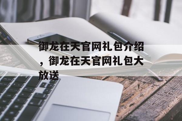 御龙在天官网礼包介绍，御龙在天官网礼包大放送，御龙在天官网礼包大放送，福利满满