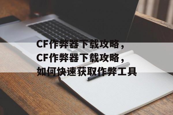 CF作弊器下载攻略，CF作弊器下载攻略，如何快速获取作弊工具，CF作弊器下载合法途径解析