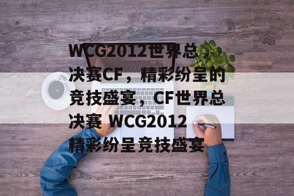 WCG2012世界总决赛CF，精彩纷呈的竞技盛宴，CF世界总决赛 WCG2012精彩纷呈竞技盛宴