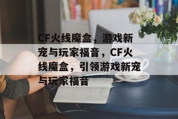 CF火线魔盒，游戏新宠与玩家福音，CF火线魔盒，引领游戏新宠与玩家福音
