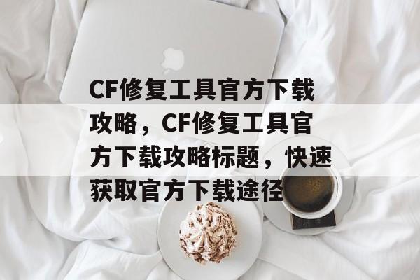 CF修复工具官方下载攻略，CF修复工具官方下载攻略标题，快速获取官方下载途径，CF修复工具官方下载攻略，快速获取官方下载途径