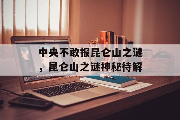 中央不敢报昆仑山之谜，昆仑山之谜神秘待解