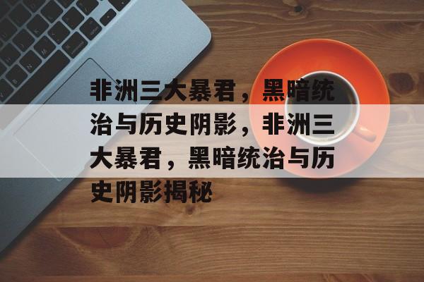 非洲三大暴君，黑暗统治与历史阴影，非洲三大暴君，黑暗统治与历史阴影揭秘，非洲三大暴君揭秘，黑暗统治与历史阴影
