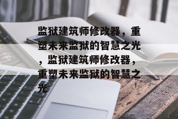 监狱建筑师修改器，重塑未来监狱的智慧之光，监狱建筑师修改器，重塑未来监狱的智慧之光