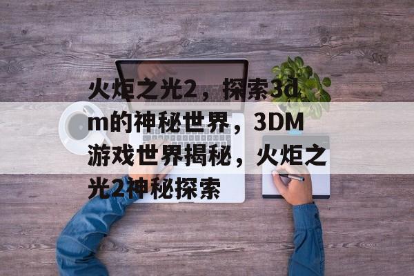 火炬之光2，探索3dm的神秘世界，3DM游戏世界揭秘，火炬之光2神秘探索