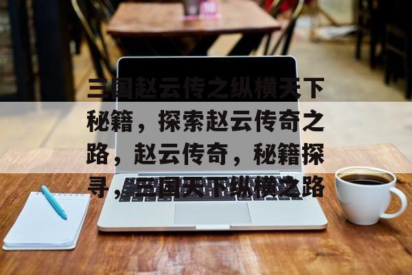 三国赵云传之纵横天下秘籍，探索赵云传奇之路，赵云传奇，秘籍探寻，三国天下纵横之路，赵云传奇秘籍探寻，三国天下纵横之路