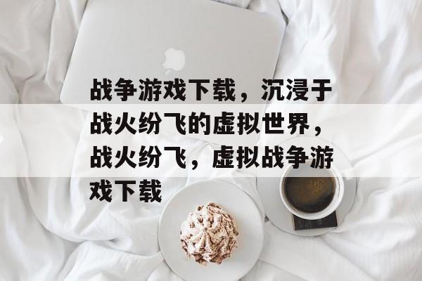 战争游戏下载，沉浸于战火纷飞的虚拟世界，战火纷飞，虚拟战争游戏下载