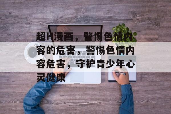 超H漫画，警惕色情内容的危害，警惕色情内容危害，守护青少年心灵健康