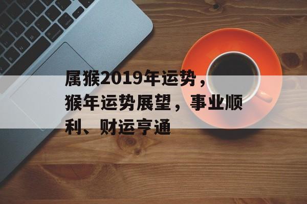 属猴2019年运势，猴年运势展望，事业顺利、财运亨通，猴年事业财运双丰收