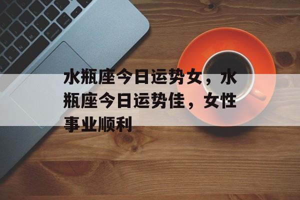 水瓶座今日运势女，水瓶座今日运势佳，女性事业顺利