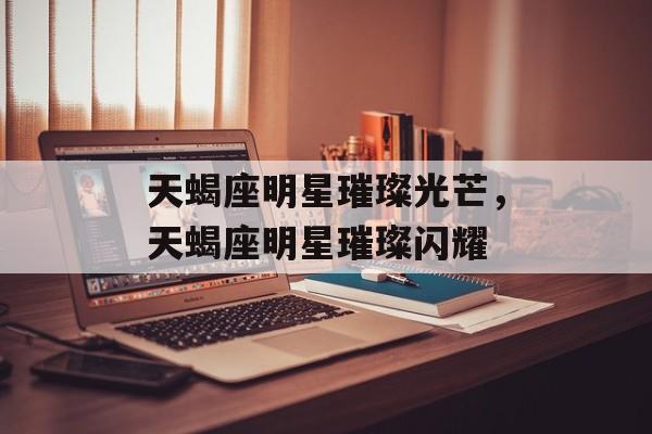 天蝎座明星璀璨光芒，天蝎座明星璀璨闪耀