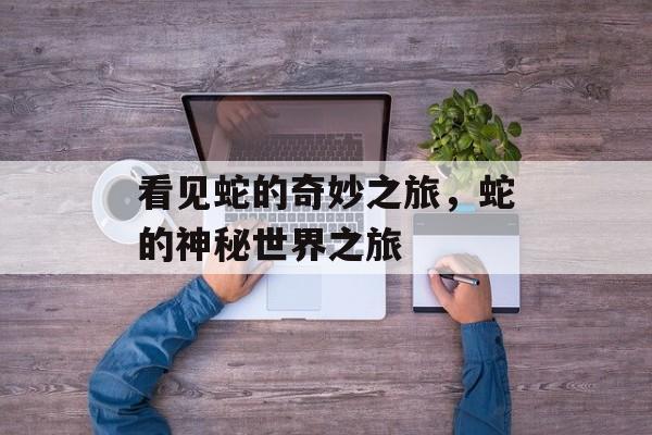 看见蛇的奇妙之旅，蛇的神秘世界之旅，蛇的奇妙之旅，探索神秘世界