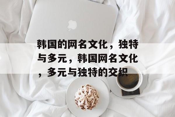 韩国的网名文化，独特与多元，韩国网名文化，多元与独特的交织
