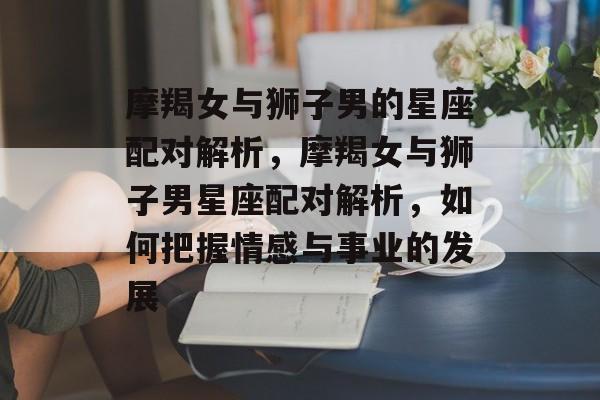 摩羯女与狮子男的星座配对解析，摩羯女与狮子男星座配对解析，如何把握情感与事业的发展，摩羯女与狮子男星座配对指南，如何把握情感与事业的发展之道