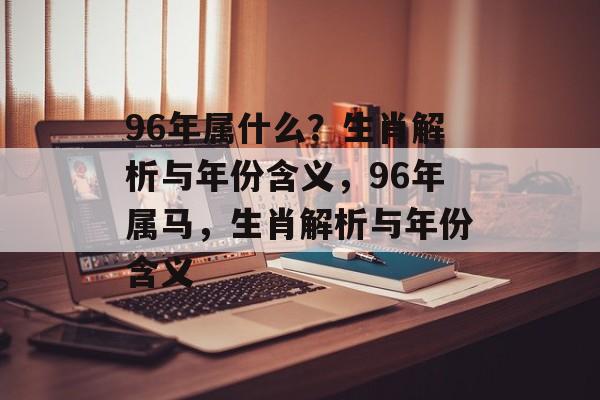 96年属什么？生肖解析与年份含义，96年属马，生肖解析与年份含义