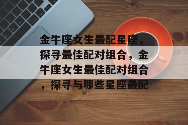金牛座女生最配星座，探寻最佳配对组合，金牛座女生最佳配对组合，探寻与哪些星座最配