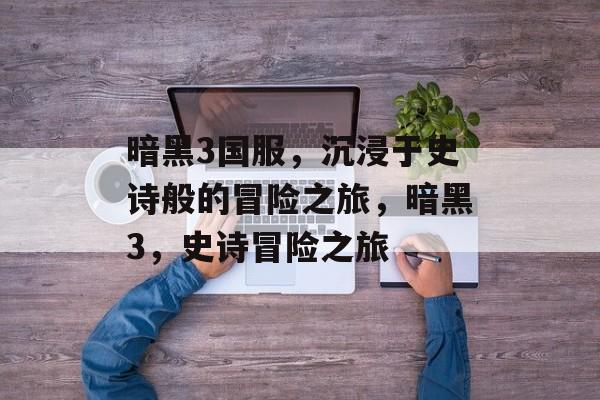 暗黑3国服，沉浸于史诗般的冒险之旅，暗黑3，史诗冒险之旅