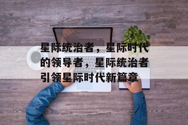 星际统治者，星际时代的领导者，星际统治者引领星际时代新篇章，星际霸主，星际时代的引领者