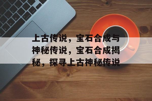上古传说,宝石合成与神秘传说,宝石合成揭秘,探寻上古神秘传说 上古传说,宝石合成与神秘传说,宝石合成揭秘,探寻上古神秘传说