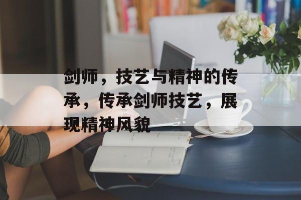 剑师，技艺与精神的传承，传承剑师技艺，展现精神风貌，传承剑师技艺，精神风貌展现