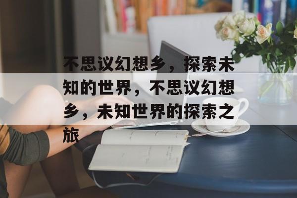 不思议幻想乡，探索未知的世界，不思议幻想乡，未知世界的探索之旅