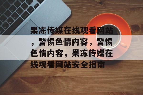 果冻传媒在线观看网站，警惕色情内容，警惕色情内容，果冻传媒在线观看网站安全指南