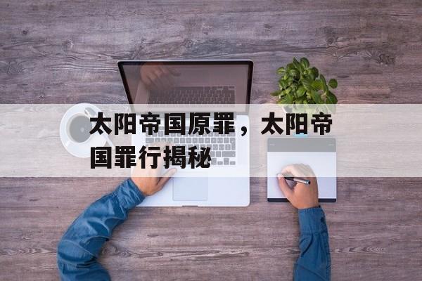 太阳帝国原罪，太阳帝国罪行揭秘，太阳帝国罪行揭秘