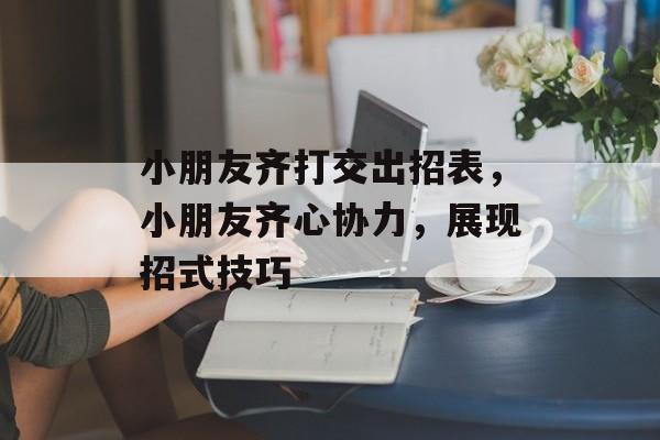 小朋友齐打交出招表，小朋友齐心协力，展现招式技巧