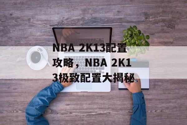 NBA 2K13配置攻略，NBA 2K13极致配置大揭秘，NBA 2K13极致配置大揭秘