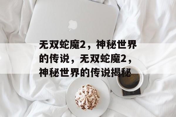无双蛇魔2，神秘世界的传说，无双蛇魔2，神秘世界的传说揭秘