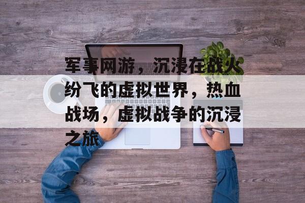 军事网游，沉浸在战火纷飞的虚拟世界，热血战场，虚拟战争的沉浸之旅，热血战火，虚拟战争沉浸之旅