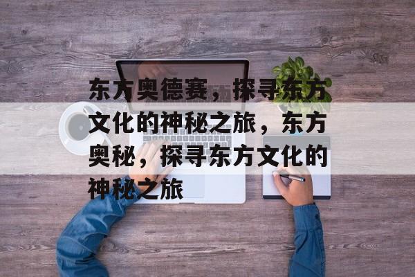 东方奥德赛，探寻东方文化的神秘之旅，东方奥秘，探寻东方文化的神秘之旅