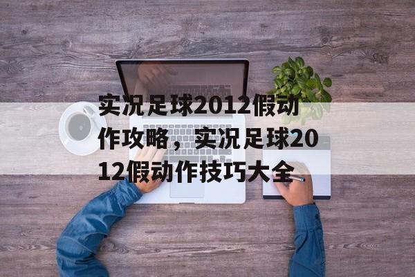 实况足球2012假动作攻略，实况足球2012假动作技巧大全，实况足球2012假动作攻略大全