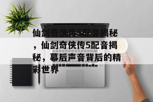 仙剑奇侠传5配音揭秘，仙剑奇侠传5配音揭秘，幕后声音背后的精彩世界，仙剑奇侠传5配音揭秘，幕后声音背后的精彩世界