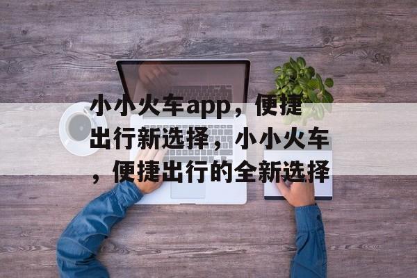 小小火车app，便捷出行新选择，小小火车，便捷出行的全新选择