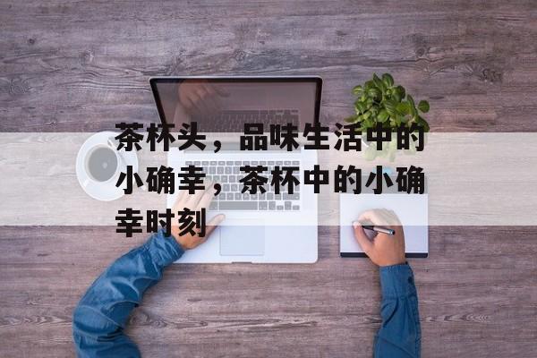 茶杯头，品味生活中的小确幸，茶杯中的小确幸时刻