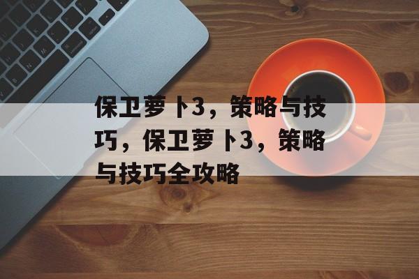 保卫萝卜3，策略与技巧，保卫萝卜3，策略与技巧全攻略，保卫萝卜3，策略与技巧全攻略