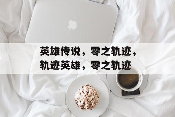 英雄传说，零之轨迹，轨迹英雄，零之轨迹，轨迹英雄，英雄传说