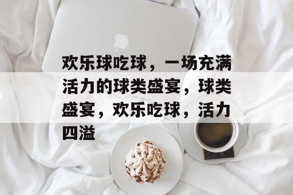 欢乐球吃球，一场充满活力的球类盛宴，球类盛宴，欢乐吃球，活力四溢