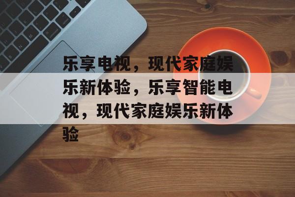 乐享电视，现代家庭娱乐新体验，乐享智能电视，现代家庭娱乐新体验，智能电视新体验，乐享现代家庭娱乐