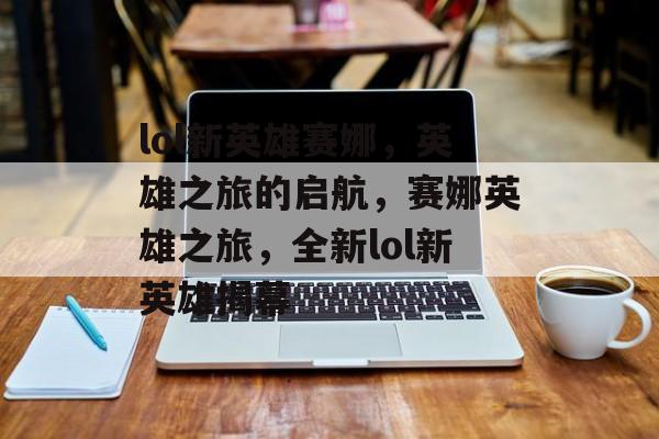 lol新英雄赛娜，英雄之旅的启航，赛娜英雄之旅，全新lol新英雄揭幕，赛娜英雄之旅，全新lol新英雄揭幕