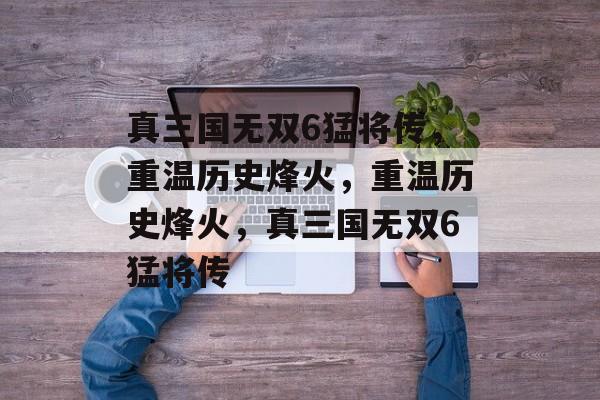 真三国无双6猛将传，重温历史烽火，重温历史烽火，真三国无双6猛将传